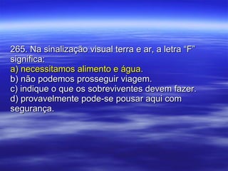 265. Na sinalização visual terra e ar, a letra “F” significa: a) necessitamos alimento e água. b) não podemos prosseguir viagem. c) indique o que os sobreviventes devem fazer. d) provavelmente pode-se pousar aqui com segurança. 