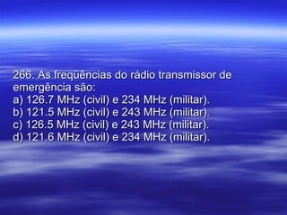 266. As freqüências do rádio transmissor de emergência são: a) 126.7 MHz (civil) e 234 MHz (militar). b) 121.5 MHz (civil) e 243 MHz (militar). c) 126.5 MHz (civil) e 243 MHz (militar). d) 121.6 MHz (civil) e 234 MHz (militar). 