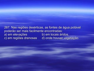 267. Nas regiões desérticas, as fontes de água potável poderão ser mais facilmente encontradas: a) em elevações b) em locais áridos. c) em regiões drenosas d) onde houver vegetação. 