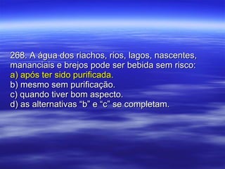 268. A água dos riachos, rios, lagos, nascentes, mananciais e brejos pode ser bebida sem risco: a) após ter sido purificada. b) mesmo sem purificação. c) quando tiver bom aspecto. d) as alternativas “b” e “c” se completam. 