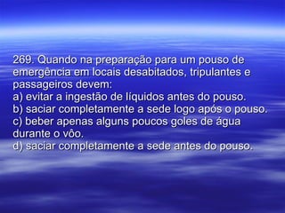 269. Quando na preparação para um pouso de emergência em locais desabitados, tripulantes e passageiros devem: a) evitar a ingestão de líquidos antes do pouso. b) saciar completamente a sede logo após o pouso. c) beber apenas alguns poucos goles de água durante o vôo. d) saciar completamente a sede antes do pouso. 