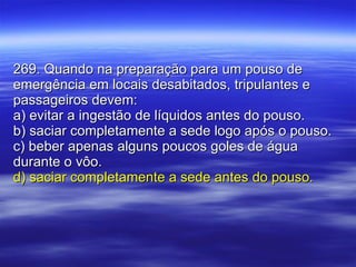 269. Quando na preparação para um pouso de emergência em locais desabitados, tripulantes e passageiros devem: a) evitar a ingestão de líquidos antes do pouso. b) saciar completamente a sede logo após o pouso. c) beber apenas alguns poucos goles de água durante o vôo. d) saciar completamente a sede antes do pouso. 