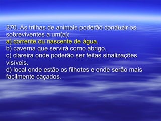 270. As trilhas de animais poderão conduzir os sobreviventes a um(a): a) corrente ou nascente de água. b) caverna que servirá como abrigo. c) clareira onde poderão ser feitas sinalizações visíveis. d) local onde estão os filhotes e onde serão mais facilmente caçados. 