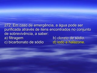 272. Em caso de emergência, a água pode ser purificada através de itens encontrados no conjunto de sobrevivência, a saber: a) filtragem b) cloreto de sódio. c) bicarbonato de sódio d) iodo e halazone. 