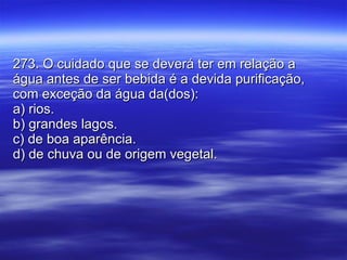 273. O cuidado que se deverá ter em relação a água antes de ser bebida é a devida purificação, com exceção da água da(dos): a) rios. b) grandes lagos. c) de boa aparência. d) de chuva ou de origem vegetal. 