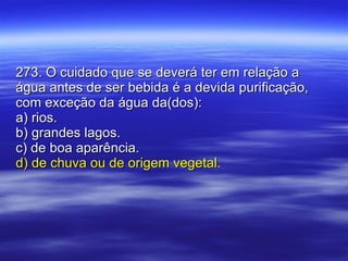 273. O cuidado que se deverá ter em relação a água antes de ser bebida é a devida purificação, com exceção da água da(dos): a) rios. b) grandes lagos. c) de boa aparência. d) de chuva ou de origem vegetal. 
