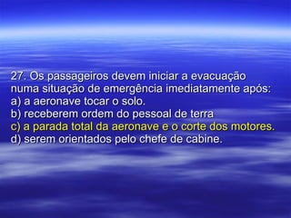 27. Os passageiros devem iniciar a evacuação numa situação de emergência imediatamente após: a) a aeronave tocar o solo. b) receberem ordem do pessoal de terra c) a parada total da aeronave e o corte dos motores. d) serem orientados pelo chefe de cabine. 