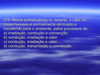 275. Numa sobrevivência no deserto, o calor do corpo humano é normalmente eliminado e transferido para o ambiente, pelos processos de: a) irradiação, condução e convecção. b) condução, irradiação e calor. c) condução, irradiação e calor. d) condução, transmissão e convecção. 
