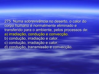 275. Numa sobrevivência no deserto, o calor do corpo humano é normalmente eliminado e transferido para o ambiente, pelos processos de: a) irradiação, condução e convecção. b) condução, irradiação e calor. c) condução, irradiação e calor. d) condução, transmissão e convecção. 