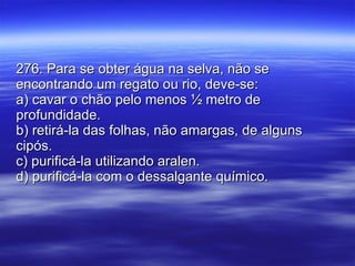 276. Para se obter água na selva, não se encontrando um regato ou rio, deve-se: a) cavar o chão pelo menos ½ metro de profundidade. b) retirá-la das folhas, não amargas, de alguns cipós. c) purificá-la utilizando aralen. d) purificá-la com o dessalgante químico. 