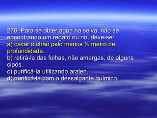 276. Para se obter água na selva, não se encontrando um regato ou rio, deve-se: a) cavar o chão pelo menos ½ metro de profundidade. b) retirá-la das folhas, não amargas, de alguns cipós. c) purificá-la utilizando aralen. d) purificá-la com o dessalgante químico. 