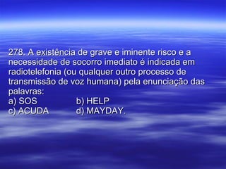 278. A existência de grave e iminente risco e a necessidade de socorro imediato é indicada em radiotelefonia (ou qualquer outro processo de transmissão de voz humana) pela enunciação das palavras: a) SOS b) HELP c) ACUDA d) MAYDAY. 