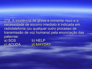 278. A existência de grave e iminente risco e a necessidade de socorro imediato é indicada em radiotelefonia (ou qualquer outro processo de transmissão de voz humana) pela enunciação das palavras: a) SOS b) HELP c) ACUDA d) MAYDAY. 