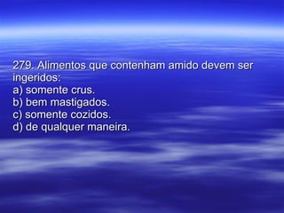 279. Alimentos que contenham amido devem ser ingeridos: a) somente crus. b) bem mastigados. c) somente cozidos. d) de qualquer maneira. 