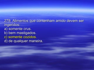 279. Alimentos que contenham amido devem ser ingeridos: a) somente crus. b) bem mastigados. c) somente cozidos. d) de qualquer maneira. 