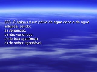 283. O baiacu é um peixe de água doce e de água salgada, sendo: a) venenoso. b) não venenoso. c) de boa aparência. d) de sabor agradável. 