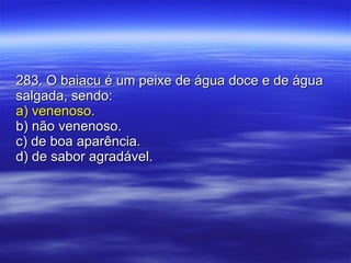 283. O baiacu é um peixe de água doce e de água salgada, sendo: a) venenoso. b) não venenoso. c) de boa aparência. d) de sabor agradável. 