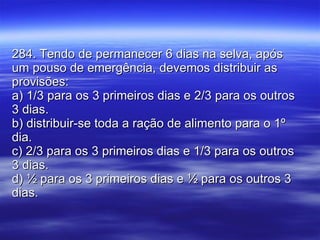 284. Tendo de permanecer 6 dias na selva, após um pouso de emergência, devemos distribuir as provisões: a) 1/3 para os 3 primeiros dias e 2/3 para os outros 3 dias. b) distribuir-se toda a ração de alimento para o 1º dia. c) 2/3 para os 3 primeiros dias e 1/3 para os outros 3 dias. d) ½ para os 3 primeiros dias e ½ para os outros 3 dias. 