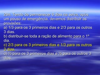 284. Tendo de permanecer 6 dias na selva, após um pouso de emergência, devemos distribuir as provisões: a) 1/3 para os 3 primeiros dias e 2/3 para os outros 3 dias. b) distribuir-se toda a ração de alimento para o 1º dia. c) 2/3 para os 3 primeiros dias e 1/3 para os outros 3 dias. d) ½ para os 3 primeiros dias e ½ para os outros 3 dias. 