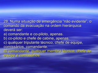 28. Numa situação de emergência “não evidente”, o comando da evacuação na ordem hierárquica deverá ser: a) comandante e co-piloto, apenas. b) co-piloto e chefe de cabine, apenas. c) qualquer tripulante técnico, chefe de equipe, comissários, comandante. d) comandante, qualquer membro técnico, chefe de equipe e comissários. 
