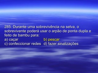 285. Durante uma sobrevivência na selva, o sobrevivente poderá usar o arpão de ponta dupla e feito de bambu para: a) caçar b) pescar c) confeccionar redes d) fazer sinalizações 