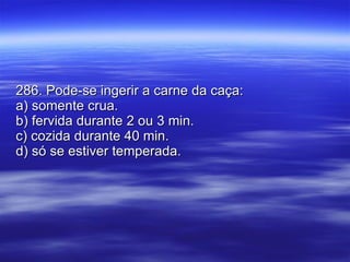 286. Pode-se ingerir a carne da caça: a) somente crua. b) fervida durante 2 ou 3 min. c) cozida durante 40 min. d) só se estiver temperada. 
