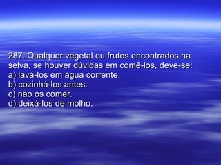 287. Qualquer vegetal ou frutos encontrados na selva, se houver dúvidas em comê-los, deve-se: a) lavá-los em água corrente. b) cozinhá-los antes. c) não os comer. d) deixá-los de molho. 