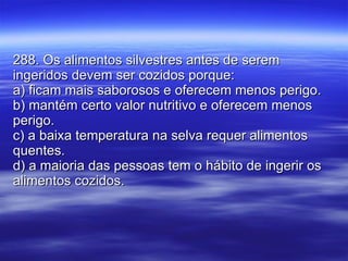 288. Os alimentos silvestres antes de serem ingeridos devem ser cozidos porque: a) ficam mais saborosos e oferecem menos perigo. b) mantém certo valor nutritivo e oferecem menos perigo.  c) a baixa temperatura na selva requer alimentos quentes. d) a maioria das pessoas tem o hábito de ingerir os alimentos cozidos. 