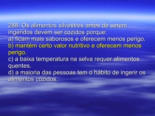 288. Os alimentos silvestres antes de serem ingeridos devem ser cozidos porque: a) ficam mais saborosos e oferecem menos perigo. b) mantém certo valor nutritivo e oferecem menos perigo.  c) a baixa temperatura na selva requer alimentos quentes. d) a maioria das pessoas tem o hábito de ingerir os alimentos cozidos. 
