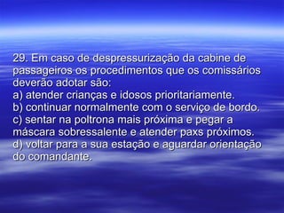 29. Em caso de despressurização da cabine de passageiros os procedimentos que os comissários deverão adotar são: a) atender crianças e idosos prioritariamente. b) continuar normalmente com o serviço de bordo. c) sentar na poltrona mais próxima e pegar a máscara sobressalente e atender paxs próximos. d) voltar para a sua estação e aguardar orientação do comandante. 