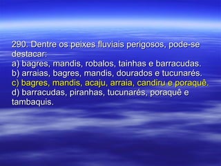 290. Dentre os peixes fluviais perigosos, pode-se destacar: a) bagres, mandis, robalos, tainhas e barracudas. b) arraias, bagres, mandis, dourados e tucunarés. c) bagres, mandis, acaju, arraia, candiru e poraquê. d) barracudas, piranhas, tucunarés, poraquê e tambaquis. 