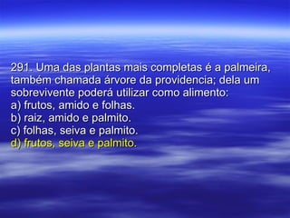 291. Uma das plantas mais completas é a palmeira, também chamada árvore da providencia; dela um sobrevivente poderá utilizar como alimento: a) frutos, amido e folhas. b) raiz, amido e palmito. c) folhas, seiva e palmito. d) frutos, seiva e palmito. 