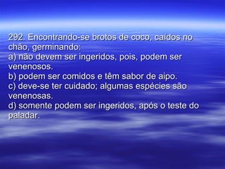 292. Encontrando-se brotos de coco, caídos no chão, germinando: a) não devem ser ingeridos, pois, podem ser venenosos. b) podem ser comidos e têm sabor de aipo. c) deve-se ter cuidado; algumas espécies são venenosas. d) somente podem ser ingeridos, após o teste do paladar. 