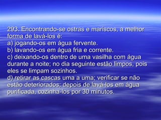 293. Encontrando-se ostras e mariscos, a melhor forma de lavá-los é: a) jogando-os em água fervente. b) lavando-os em água fria e corrente. c) deixando-os dentro de uma vasilha com água durante a noite; no dia seguinte estão limpos, pois eles se limpam sozinhos. d) retirar as cascas uma a uma; verificar se não estão deteriorados; depois de lavá-los em água purificada, cozinha-los por 30 minutos. 
