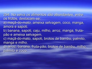 294. Na selva os alimentos são abundantes, entre os frutos, destacam-se: a) maçã-do-mato, ameixa selvagem, coco, manga, amora e sapoti. b) banana, sapoti, caju, milho, arroz, manga, fruta-pão e ameixa selvagem. c) maçã-do-mato, sapoti, brotos de bambu, palmito, manga e milho. d) arroz, banana, fruta-pão, brotos de bambu, milho, palmito e coco. 