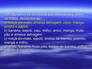294. Na selva os alimentos são abundantes, entre os frutos, destacam-se: a) maçã-do-mato, ameixa selvagem, coco, manga, amora e sapoti. b) banana, sapoti, caju, milho, arroz, manga, fruta-pão e ameixa selvagem. c) maçã-do-mato, sapoti, brotos de bambu, palmito, manga e milho. d) arroz, banana, fruta-pão, brotos de bambu, milho, palmito e coco. 