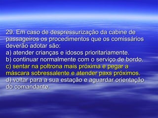 29. Em caso de despressurização da cabine de passageiros os procedimentos que os comissários deverão adotar são: a) atender crianças e idosos prioritariamente. b) continuar normalmente com o serviço de bordo. c) sentar na poltrona mais próxima e pegar a máscara sobressalente e atender paxs próximos. d) voltar para a sua estação e aguardar orientação do comandante. 