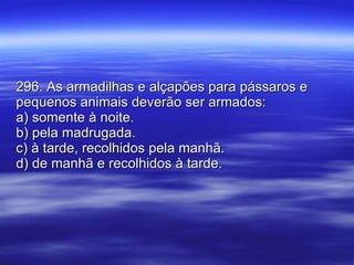 296. As armadilhas e alçapões para pássaros e pequenos animais deverão ser armados: a) somente à noite. b) pela madrugada. c) à tarde, recolhidos pela manhã. d) de manhã e recolhidos à tarde. 