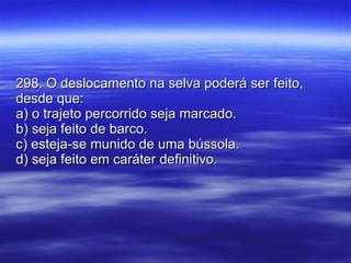 298. O deslocamento na selva poderá ser feito, desde que: a) o trajeto percorrido seja marcado. b) seja feito de barco. c) esteja-se munido de uma bússola. d) seja feito em caráter definitivo. 