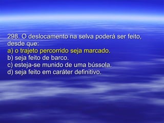 298. O deslocamento na selva poderá ser feito, desde que: a) o trajeto percorrido seja marcado. b) seja feito de barco. c) esteja-se munido de uma bússola. d) seja feito em caráter definitivo. 