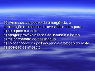 30. Antes de um pouso de emergência, a distribuição de mantas e travesseiros será para: a) se aquecer à noite. b) apagar prováveis focos de incêndio a bordo. c) maior conforto do passageiro. d) colocar sobre os joelhos para a proteção do rosto na posição de impacto. 