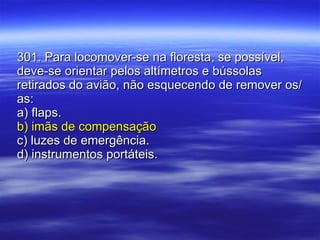 301. Para locomover-se na floresta, se possível, deve-se orientar pelos altímetros e bússolas retirados do avião, não esquecendo de remover os/as: a) flaps. b) imãs de compensação c) luzes de emergência. d) instrumentos portáteis. 