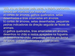 303. Ao se deslocar pela selva, o trajeto percorrido deverá ser marcado por meio de: a) cortes de árvores, galhos quebrados, setas desenhadas e tiras amarradas em árvores. b) cortes de árvores, setas desenhadas, pequenas pedras indicadoras da direção seguida de fezes de animais. c) galhos quebrados, tiras amarradas em árvores, desenhos no chão e restos apagados na fogueira. d) desenhos no chão, pequenas pedras em forma de setas, galhos quebrados e papel picado. 