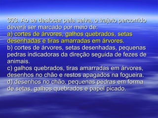303. Ao se deslocar pela selva, o trajeto percorrido deverá ser marcado por meio de: a) cortes de árvores, galhos quebrados, setas desenhadas e tiras amarradas em árvores. b) cortes de árvores, setas desenhadas, pequenas pedras indicadoras da direção seguida de fezes de animais. c) galhos quebrados, tiras amarradas em árvores, desenhos no chão e restos apagados na fogueira. d) desenhos no chão, pequenas pedras em forma de setas, galhos quebrados e papel picado. 