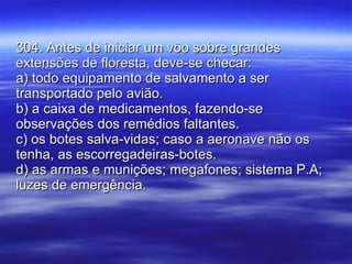 304. Antes de iniciar um vôo sobre grandes extensões de floresta, deve-se checar: a) todo equipamento de salvamento a ser transportado pelo avião. b) a caixa de medicamentos, fazendo-se observações dos remédios faltantes. c) os botes salva-vidas; caso a aeronave não os tenha, as escorregadeiras-botes. d) as armas e munições; megafones; sistema P.A; luzes de emergência. 
