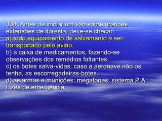 304. Antes de iniciar um vôo sobre grandes extensões de floresta, deve-se checar: a) todo equipamento de salvamento a ser transportado pelo avião. b) a caixa de medicamentos, fazendo-se observações dos remédios faltantes. c) os botes salva-vidas; caso a aeronave não os tenha, as escorregadeiras-botes. d) as armas e munições; megafones; sistema P.A; luzes de emergência. 