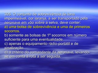 305. O conjunto de sobrevivência de lona impermeável, cor laranja, a ser transportado pela aeronave em vôo sobre a selva, deve conter: a) uma bolsa de sobrevivência e uma de primeiros socorros. b) somente as bolsas de 1º socorros em número suficiente para uma eventualidade. c) apenas o equipamento rádio-portátil e de sinalização. d) a critério do comandante da aeronave, levando-se em conta a rota a ser seguida. 