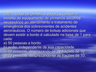306. A bolsa de primeiros socorros contém o mínimo de equipamento de primeiros socorros necessários ao atendimento e tratamento de emergência dos sobreviventes de acidentes aeronáuticos. O número de bolsas adicionais que devem existir a bordo é calculado na base de 1 para cada: a) 50 pessoas a bordo. b) avião, independente de sua capacidade. c) 10 pessoas, desprezando-se as frações de 10. d) 20 pessoas, desprezando-se as frações de 10.  