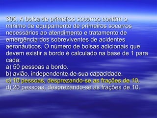 306. A bolsa de primeiros socorros contém o mínimo de equipamento de primeiros socorros necessários ao atendimento e tratamento de emergência dos sobreviventes de acidentes aeronáuticos. O número de bolsas adicionais que devem existir a bordo é calculado na base de 1 para cada: a) 50 pessoas a bordo. b) avião, independente de sua capacidade. c) 10 pessoas, desprezando-se as frações de 10. d) 20 pessoas, desprezando-se as frações de 10. 