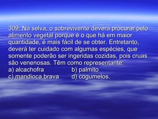 309. Na selva, o sobrevivente deverá procurar pelo alimento vegetal porque é o que há em maior quantidade, é mais fácil de se obter. Entretanto, deverá ter cuidado com algumas espécies, que somente poderão ser ingeridas cozidas, pois cruas são venenosas. Têm como representante: a) alcachofra b) palmito c) mandioca brava d) cogumelos. 
